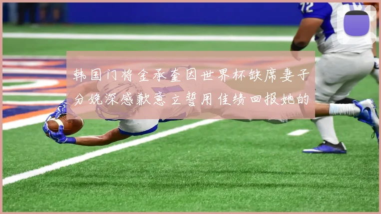 韩国门将金承奎因世界杯缺席妻子分娩深感歉意立誓用佳绩回报她的支持与爱