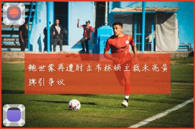 鲍世蒙再遭肘击韦林顿主裁未亮黄牌引争议