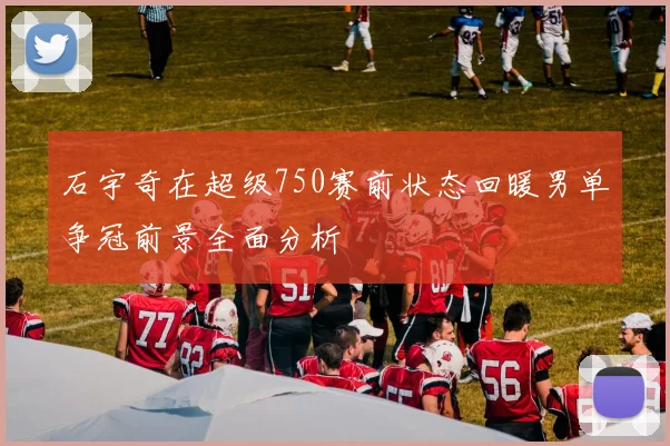 石宇奇在超级750赛前状态回暖男单争冠前景全面分析