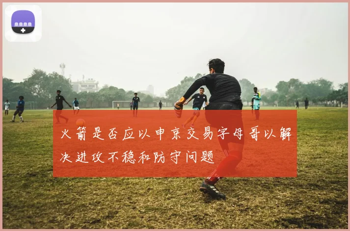火箭是否应以申京交易字母哥以解决进攻不稳和防守问题