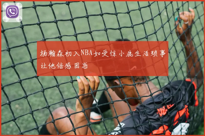 杨瀚森初入NBA如受惊小鹿生活琐事让他倍感困惑