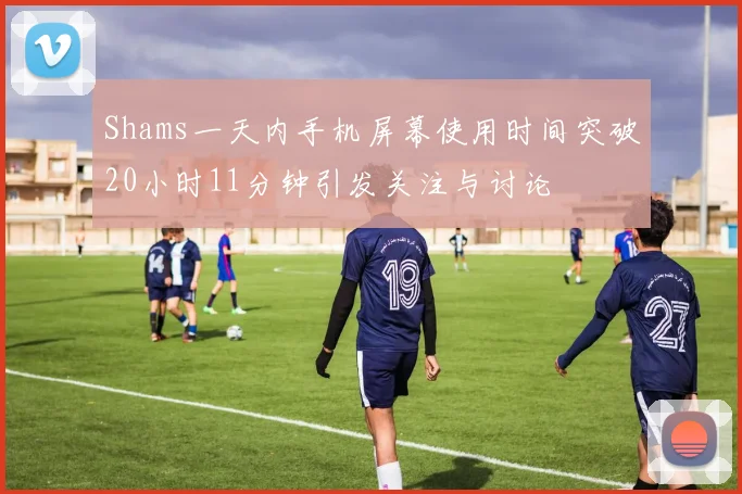 Shams一天内手机屏幕使用时间突破20小时11分钟引发关注与讨论