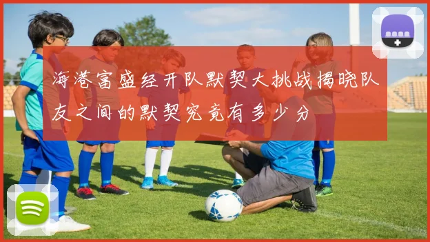 海港富盛经开队默契大挑战揭晓队友之间的默契究竟有多少分