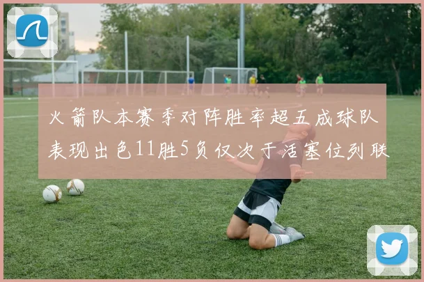 火箭队本赛季对阵胜率超五成球队表现出色11胜5负仅次于活塞位列联盟第二