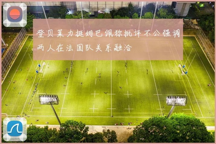 登贝莱力挺姆巴佩称批评不公强调两人在法国队关系融洽