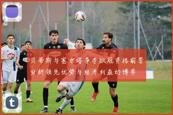 贝蒂斯与塞尔塔争夺欧冠资格前景分析领先优势与经济利益的博弈