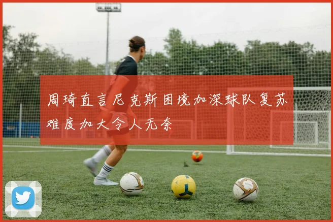 周琦直言尼克斯困境加深球队复苏难度加大令人无奈