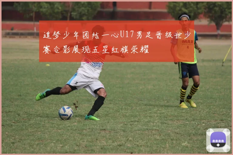 追梦少年团结一心U17男足晋级世少赛合影展现五星红旗荣耀