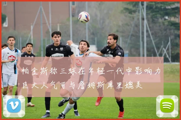 帕金斯称三球在年轻一代中影响力巨大人气可与詹姆斯库里媲美