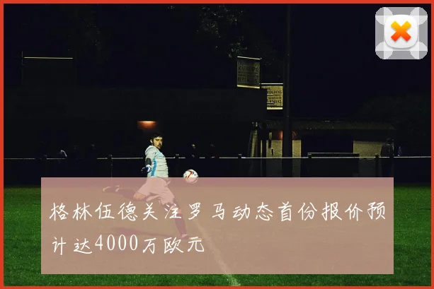 格林伍德关注罗马动态首份报价预计达4000万欧元