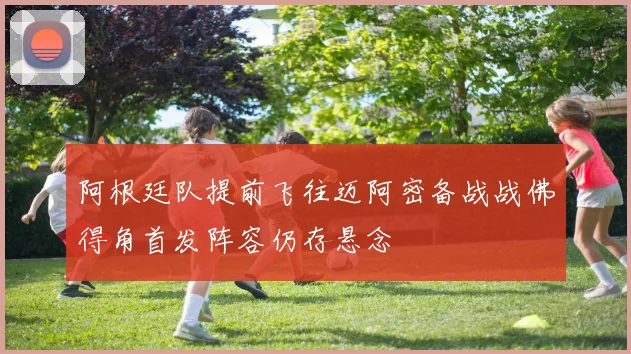 阿根廷队提前飞往迈阿密备战战佛得角首发阵容仍存悬念