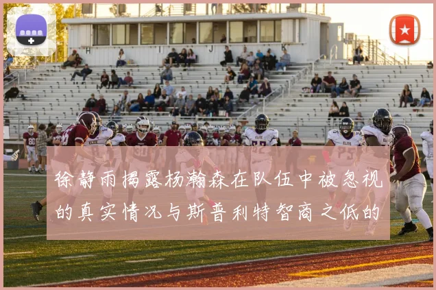 徐静雨揭露杨瀚森在队伍中被忽视的真实情况与斯普利特智商之低的尴尬真相