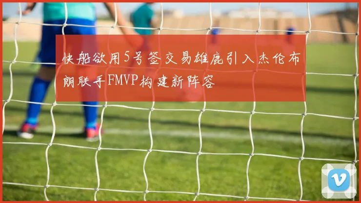 快船欲用5号签交易雄鹿引入杰伦布朗联手FMVP构建新阵容