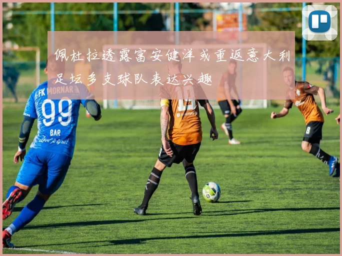 佩杜拉透露富安健洋或重返意大利足坛多支球队表达兴趣