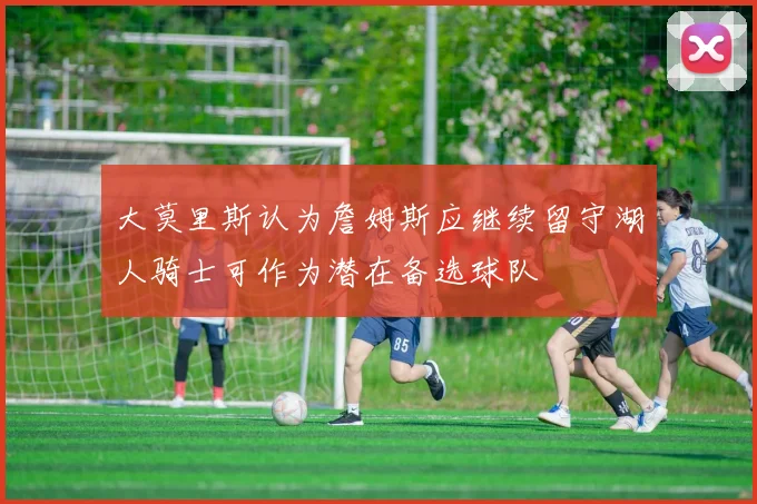 大莫里斯认为詹姆斯应继续留守湖人骑士可作为潜在备选球队