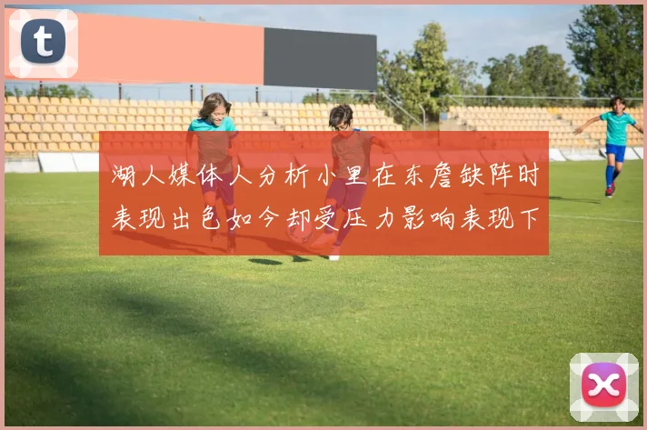 湖人媒体人分析小里在东詹缺阵时表现出色如今却受压力影响表现下滑
