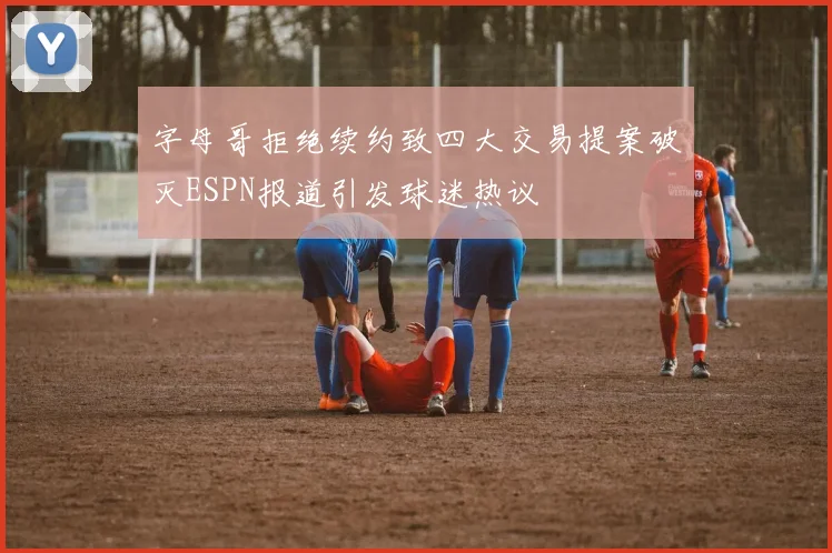 字母哥拒绝续约致四大交易提案破灭ESPN报道引发球迷热议