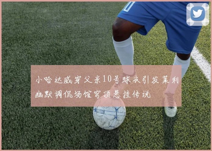 小哈达威穿父亲10号球衣引发莱利幽默调侃场馆穹顶悬挂传说