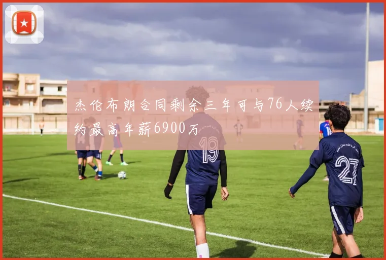杰伦布朗合同剩余三年可与76人续约最高年薪6900万