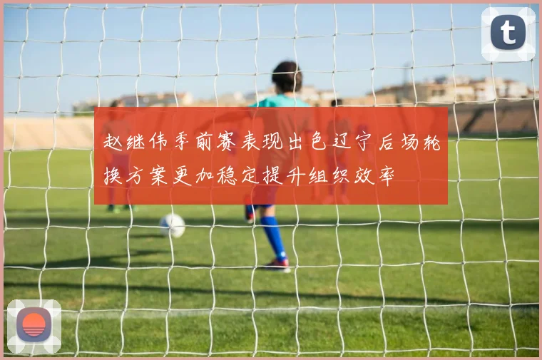 赵继伟季前赛表现出色辽宁后场轮换方案更加稳定提升组织效率