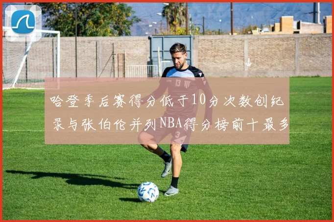 哈登季后赛得分低于10分次数创纪录与张伯伦并列NBA得分榜前十最多