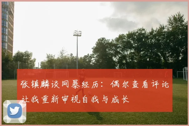 张镇麟谈网暴经历：偶尔查看评论让我重新审视自我与成长