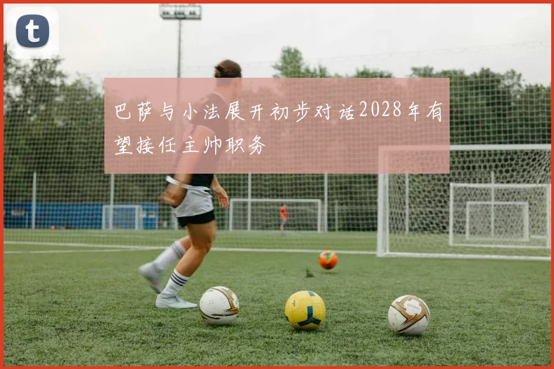 巴萨与小法展开初步对话2028年有望接任主帅职务