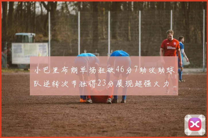 小巴里布朗单场狂砍46分7助攻助球队逆转次节独得23分展现超强火力