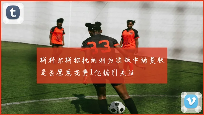 斯科尔斯称托纳利为顶级中场曼联是否愿意花费1亿镑引关注