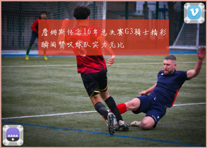 詹姆斯怀念16年总决赛G3骑士精彩瞬间赞叹球队实力无比