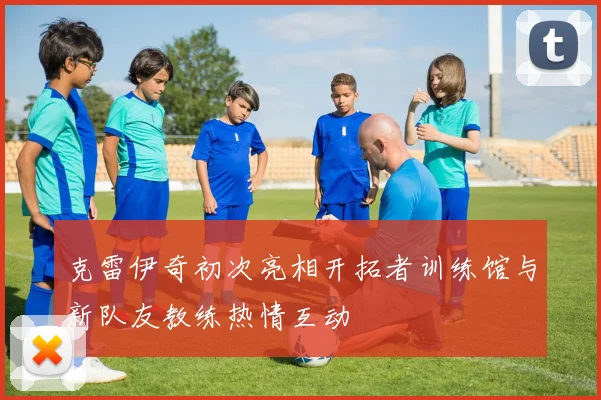 克雷伊奇初次亮相开拓者训练馆与新队友教练热情互动