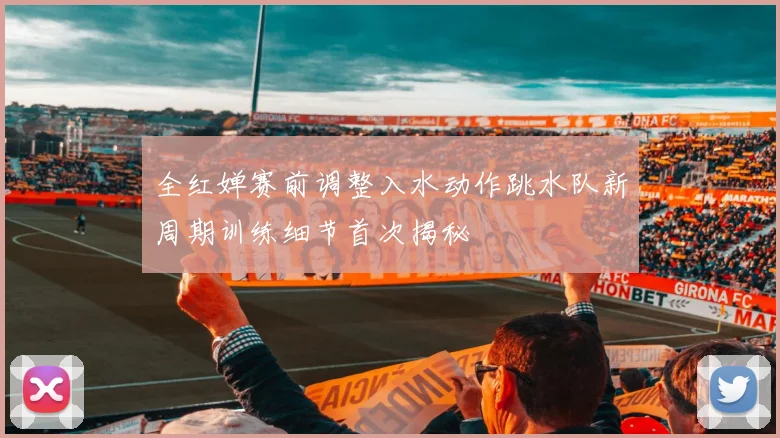 全红婵赛前调整入水动作跳水队新周期训练细节首次揭秘