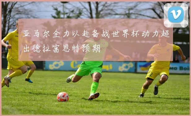 亚马尔全力以赴备战世界杯动力超出德拉富恩特预期