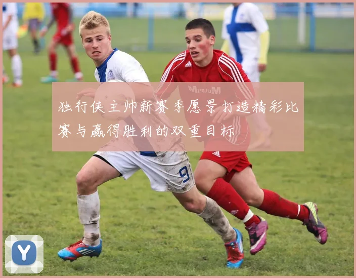 独行侠主帅新赛季愿景打造精彩比赛与赢得胜利的双重目标