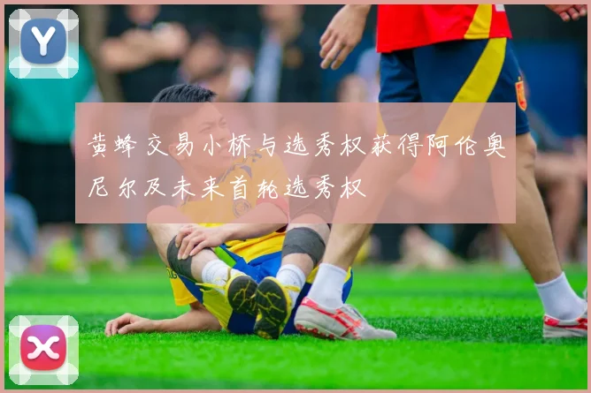 黄蜂交易小桥与选秀权获得阿伦奥尼尔及未来首轮选秀权