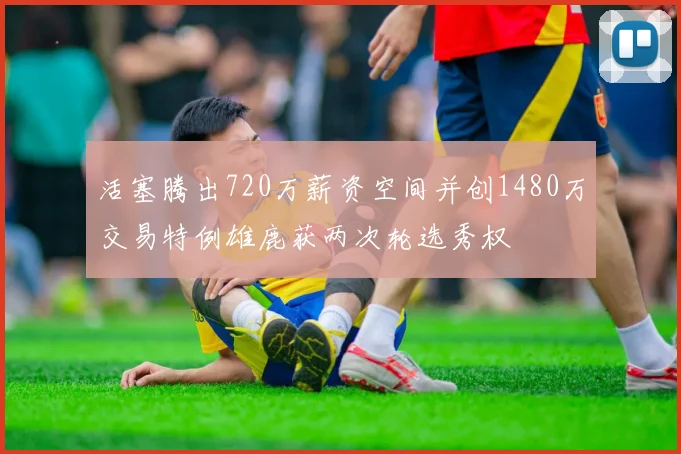 活塞腾出720万薪资空间并创1480万交易特例雄鹿获两次轮选秀权