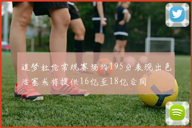追梦杜伦常规赛场均195分表现出色活塞或将提供16亿至18亿合同