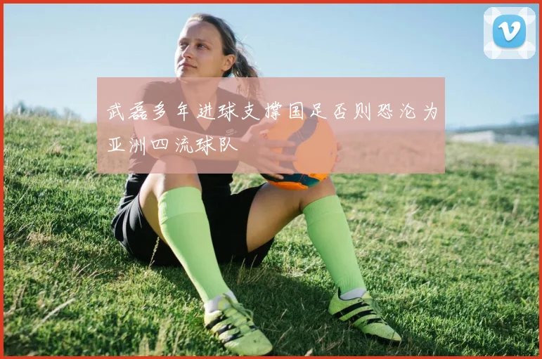 武磊多年进球支撑国足否则恐沦为亚洲四流球队