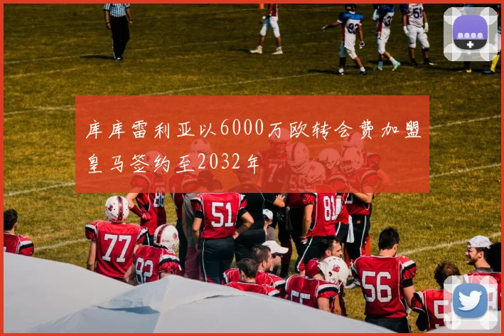 库库雷利亚以6000万欧转会费加盟皇马签约至2032年