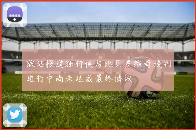欧记报道独行侠与比贝罗维奇谈判进行中尚未达成最终协议