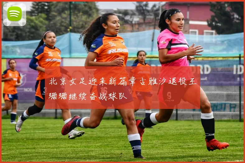 北京女足迎来新篇章古雅沙退役王珊珊继续奋战球队
