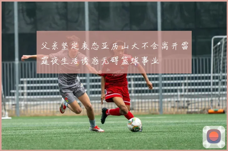 父亲坚定表态亚历山大不会离开雷霆夜生活诱惑无碍篮球事业