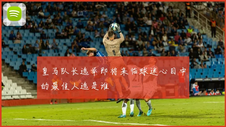 皇马队长选举即将来临球迷心目中的最佳人选是谁