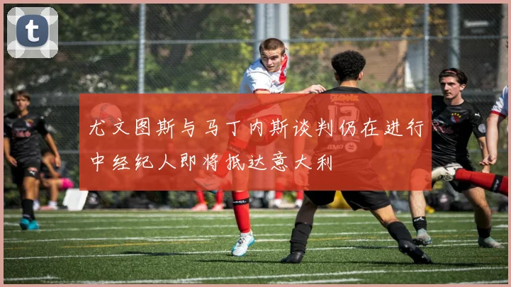 尤文图斯与马丁内斯谈判仍在进行中经纪人即将抵达意大利