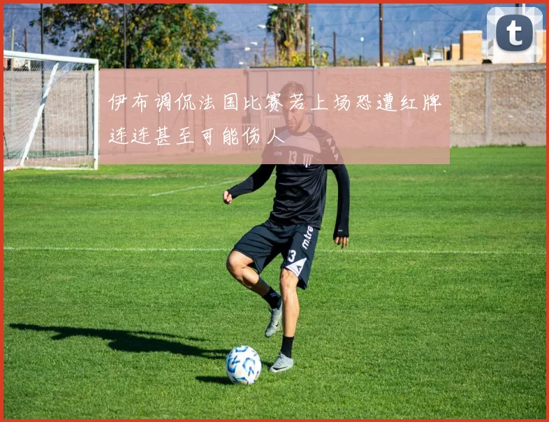 伊布调侃法国比赛若上场恐遭红牌连连甚至可能伤人