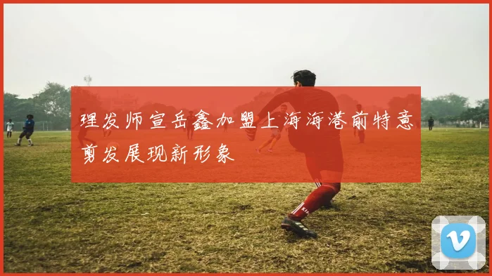 理发师宣岳鑫加盟上海海港前特意剪发展现新形象